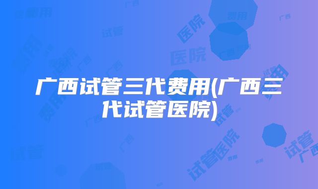 广西试管三代费用(广西三代试管医院)