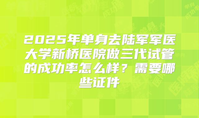 2025年单身去陆军军医大学新桥医院做三代试管的成功率怎么样？需要哪些证件