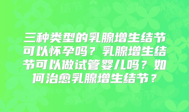 三种类型的乳腺增生结节可以怀孕吗？乳腺增生结节可以做试管婴儿吗？如何治愈乳腺增生结节？