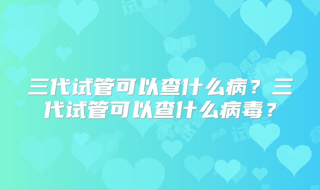 三代试管可以查什么病？三代试管可以查什么病毒？
