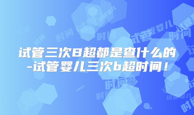 试管三次B超都是查什么的-试管婴儿三次b超时间!