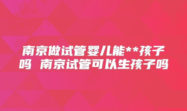 南京做试管婴儿能**孩子吗 南京试管可以生孩子吗