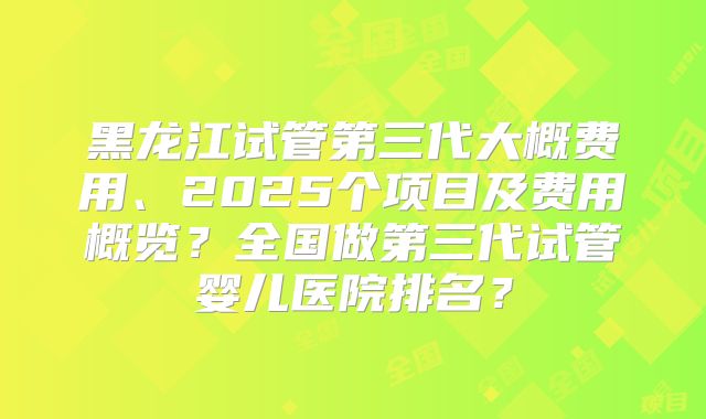 黑龙江试管第三代大概费用、2025个项目及费用概览？全国做第三代试管婴儿医院排名？