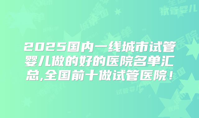 2025国内一线城市试管婴儿做的好的医院名单汇总,全国前十做试管医院！