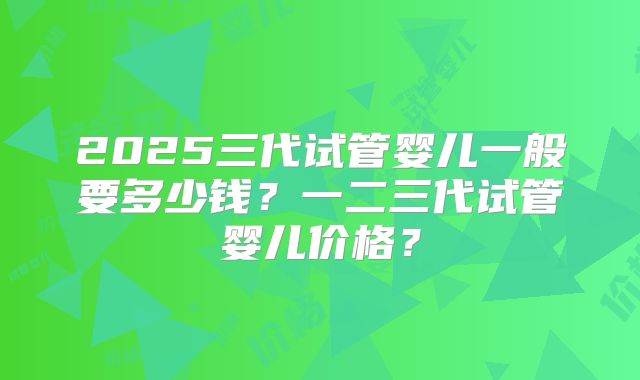 2025三代试管婴儿一般要多少钱?一二三代试管婴儿价格?
