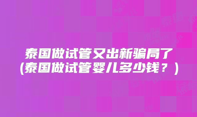 泰国做试管又出新骗局了(泰国做试管婴儿多少钱？)
