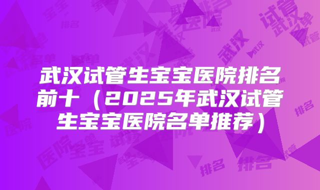 武汉试管生宝宝医院排名前十（2025年武汉试管生宝宝医院名单推荐）