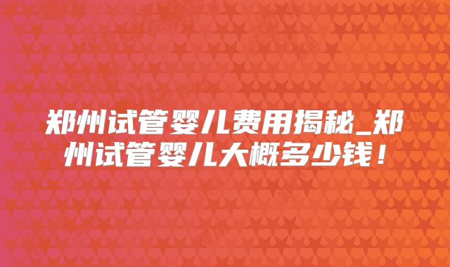 郑州试管婴儿费用揭秘_郑州试管婴儿大概多少钱!