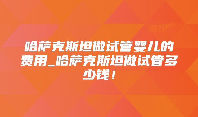 哈萨克斯坦做试管婴儿的费用_哈萨克斯坦做试管多少钱！