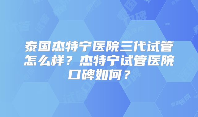 泰国杰特宁医院三代试管怎么样？杰特宁试管医院口碑如何？