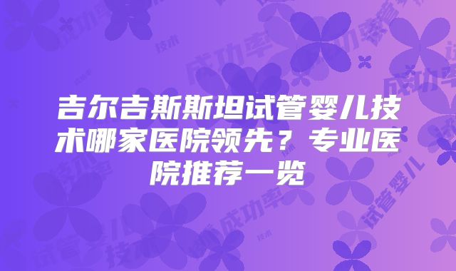 吉尔吉斯斯坦试管婴儿技术哪家医院领先？专业医院推荐一览