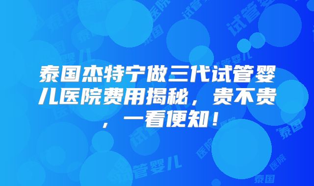 泰国杰特宁做三代试管婴儿医院费用揭秘，贵不贵，一看便知！