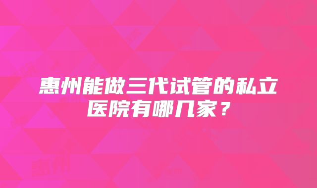 惠州能做三代试管的私立医院有哪几家？