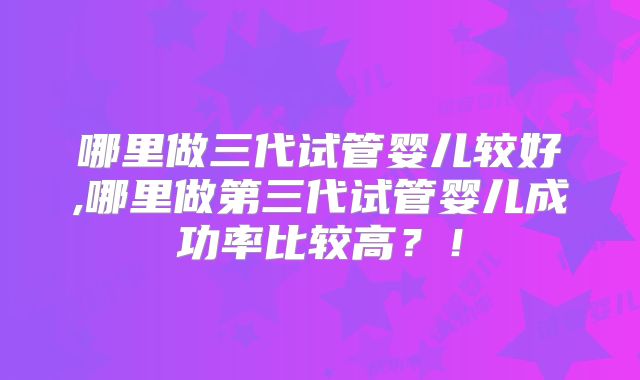 哪里做三代试管婴儿较好,哪里做第三代试管婴儿成功率比较高?!