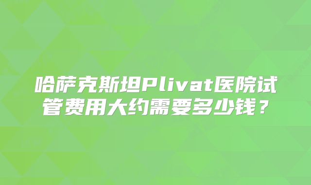哈萨克斯坦Plivat医院试管费用大约需要多少钱？