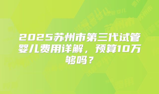 2025苏州市第三代试管婴儿费用详解，预算10万够吗？
