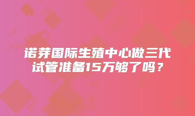 诺芽国际生殖中心做三代试管准备15万够了吗？