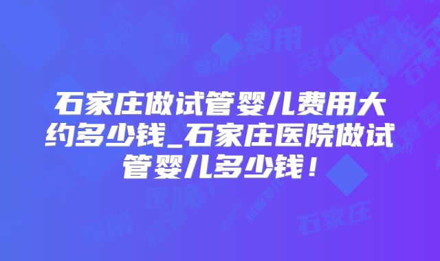 石家庄做试管婴儿费用大约多少钱_石家庄医院做试管婴儿多少钱！