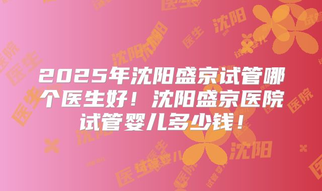 2025年沈阳盛京试管哪个医生好！沈阳盛京医院试管婴儿多少钱！