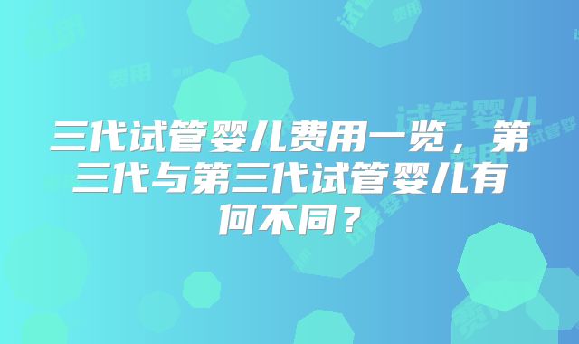 三代试管婴儿费用一览，第三代与第三代试管婴儿有何不同？