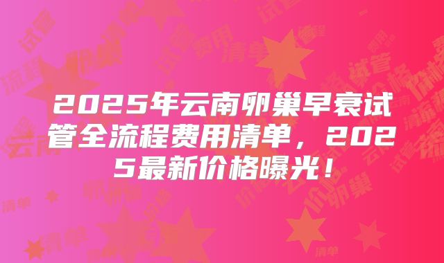 2025年云南卵巢早衰试管全流程费用清单，2025最新价格曝光！