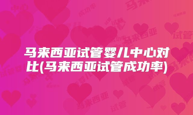 马来西亚试管婴儿中心对比(马来西亚试管成功率)