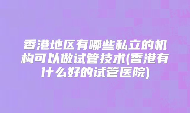 香港地区有哪些私立的机构可以做试管技术(香港有什么好的试管医院)