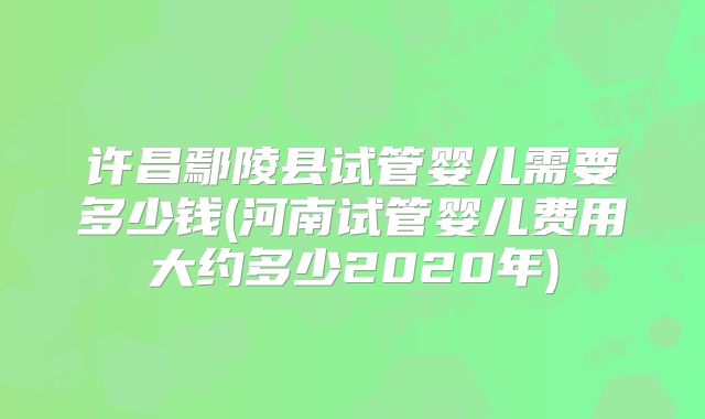 许昌鄢陵县试管婴儿需要多少钱(河南试管婴儿费用大约多少2020年)