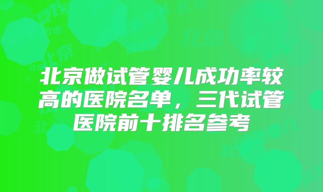 北京做试管婴儿成功率较高的医院名单,三代试管医院前十排名参考