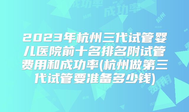 2023年杭州三代试管婴儿医院前十名排名附试管费用和成功率(杭州做第三代试管要准备多少钱)
