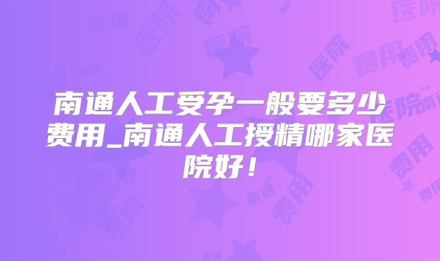 南通人工受孕一般要多少费用_南通人工授精哪家医院好！