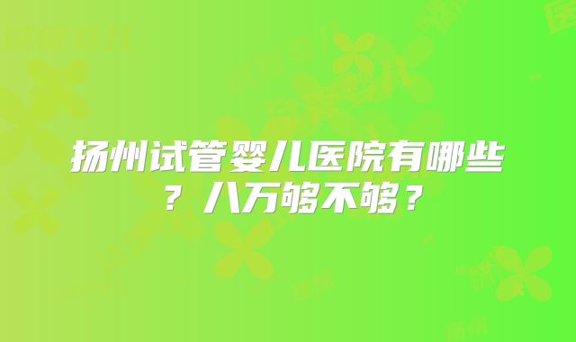 扬州试管婴儿医院有哪些？八万够不够？