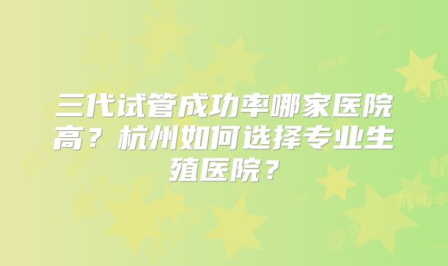 三代试管成功率哪家医院高？杭州如何选择专业生殖医院？