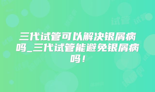 三代试管可以解决银屑病吗_三代试管能避免银屑病吗！