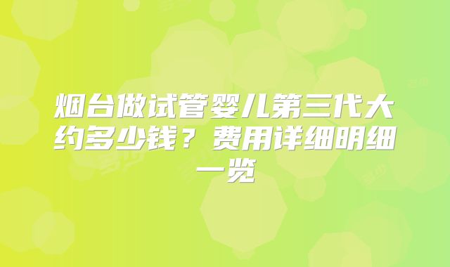 烟台做试管婴儿第三代大约多少钱？费用详细明细一览