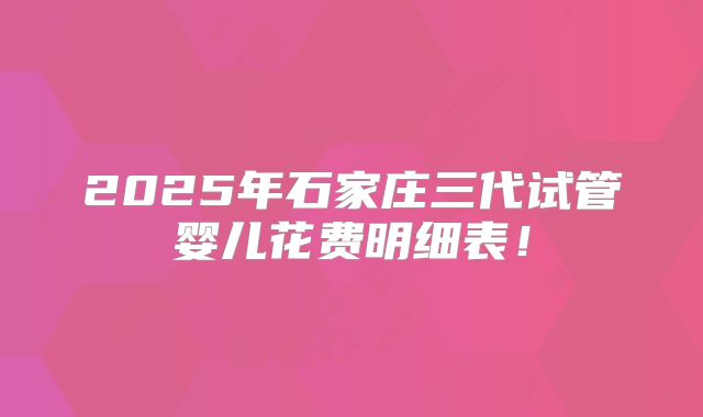2025年石家庄三代试管婴儿花费明细表！