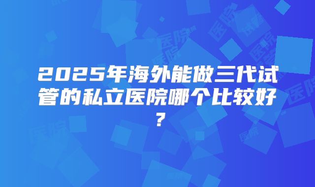2025年海外能做三代试管的私立医院哪个比较好？