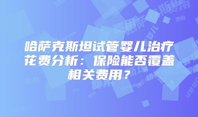 哈萨克斯坦试管婴儿治疗花费分析:保险能否覆盖相关费用?