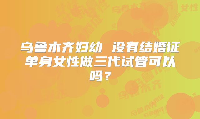 乌鲁木齐妇幼 没有结婚证单身女性做三代试管可以吗？