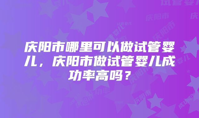庆阳市哪里可以做试管婴儿,庆阳市做试管婴儿成功率高吗?