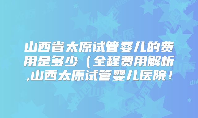 山西省太原试管婴儿的费用是多少(全程费用解析,山西太原试管婴儿医院!