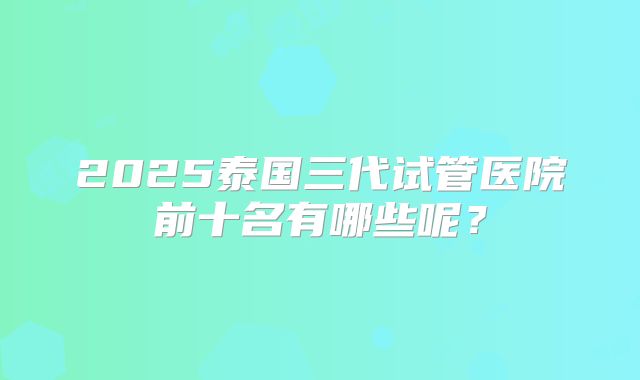 2025泰国三代试管医院前十名有哪些呢？