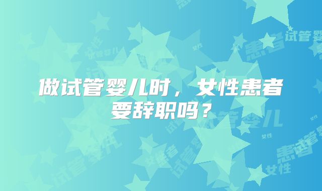 做试管婴儿时，女性患者要辞职吗？
