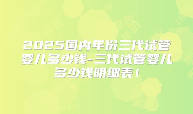 2025国内年份三代试管婴儿多少钱-三代试管婴儿多少钱明细表!