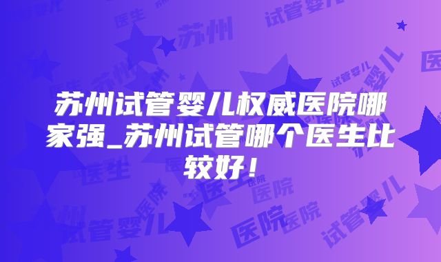 苏州试管婴儿权威医院哪家强_苏州试管哪个医生比较好！
