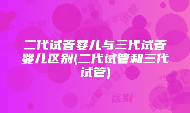 二代试管婴儿与三代试管婴儿区别(二代试管和三代试管)