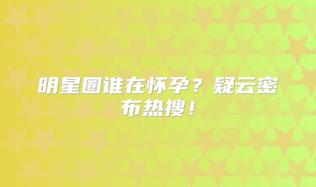 明星圈谁在怀孕？疑云密布热搜！