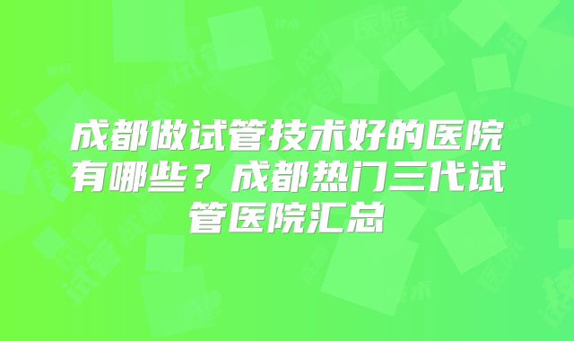 成都做试管技术好的医院有哪些?成都热门三代试管医院汇总