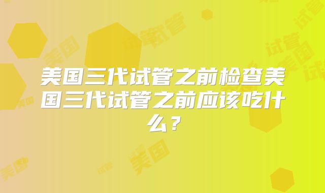 美国三代试管之前检查美国三代试管之前应该吃什么？