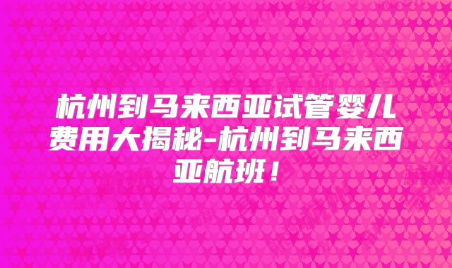 杭州到马来西亚试管婴儿费用大揭秘-杭州到马来西亚航班！